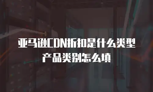 亚马逊CDN折扣是什么类型产品类别怎么填