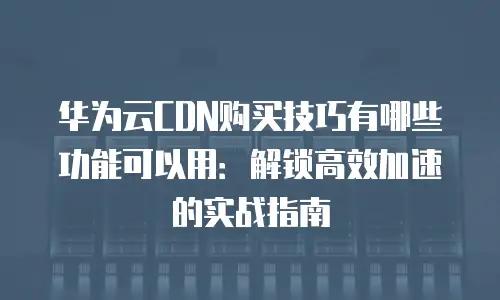 华为云CDN购买技巧有哪些功能可以用：解锁高效加速的实战指南