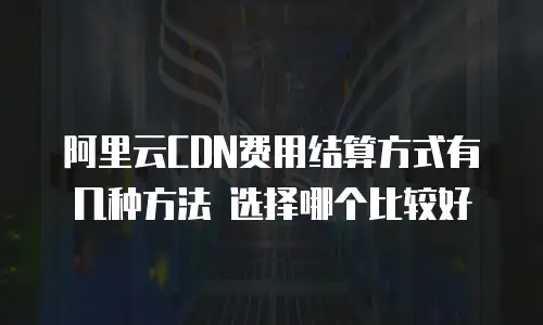 阿里云CDN费用结算方式有几种方法 选择哪个比较好