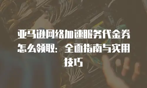 亚马逊网络加速服务代金券怎么领取：全面指南与实用技巧