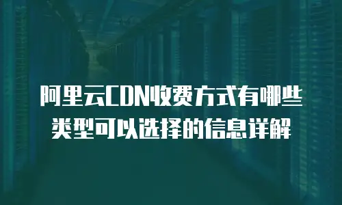 阿里云CDN收费方式有哪些类型可以选择的信息详解
