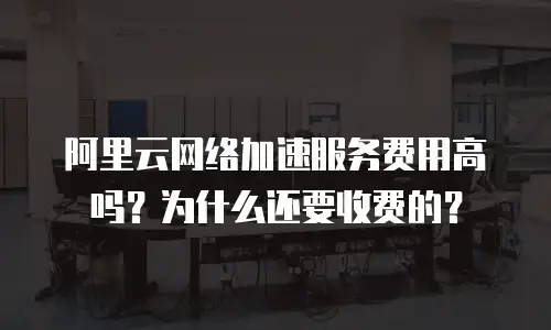 阿里云网络加速服务费用高吗？为什么还要收费的？