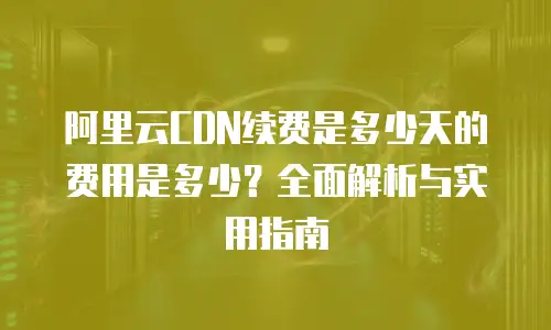 阿里云CDN续费是多少天的费用是多少？全面解析与实用指南