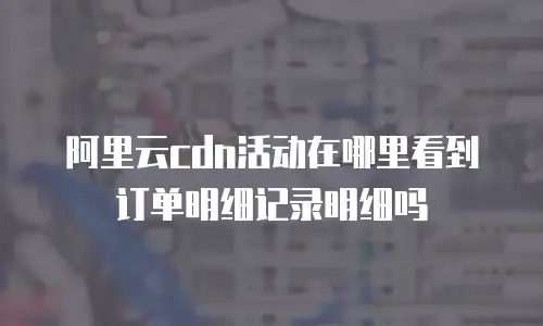 阿里云cdn活动在哪里看到订单明细记录明细吗
