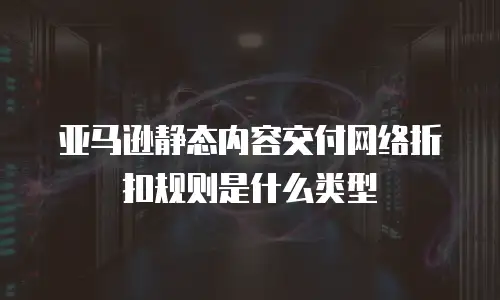 亚马逊静态内容交付网络折扣规则是什么类型