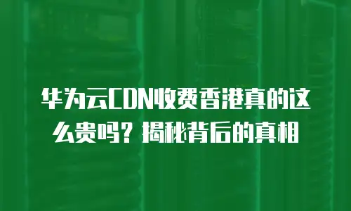 华为云CDN收费香港真的这么贵吗？揭秘背后的真相