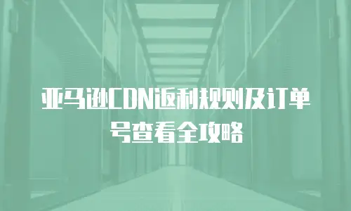 亚马逊CDN返利规则及订单号查看全攻略