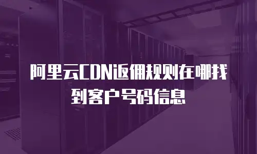 阿里云CDN返佣规则在哪找到客户号码信息