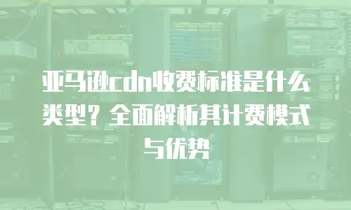 亚马逊cdn收费标准是什么类型？全面解析其计费模式与优势