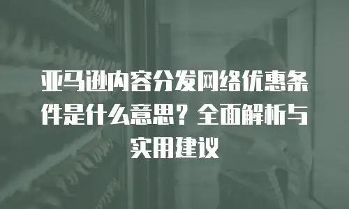 亚马逊内容分发网络优惠条件是什么意思？全面解析与实用建议