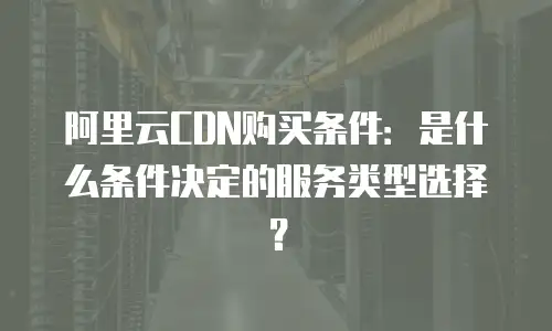 阿里云CDN购买条件：是什么条件决定的服务类型选择？