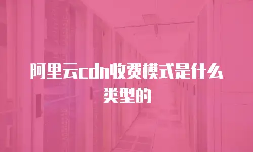 阿里云cdn收费模式是什么类型的