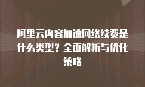 阿里云内容加速网络续费是什么类型？全面解析与优化策略