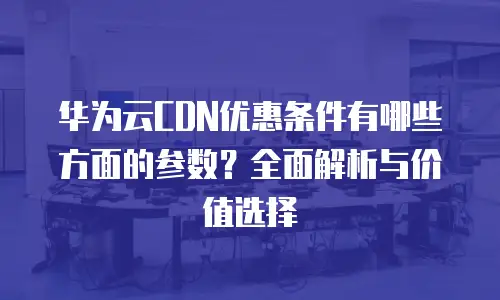 华为云CDN优惠条件有哪些方面的参数？全面解析与价值选择