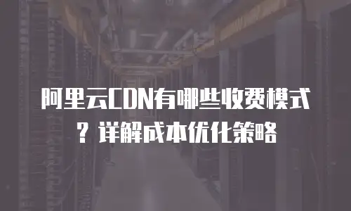 阿里云CDN有哪些收费模式？详解成本优化策略