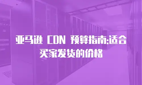 亚马逊 CDN 预算指南:适合买家发货的价格
