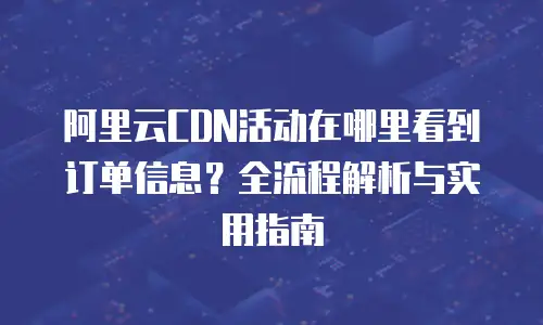阿里云CDN活动在哪里看到订单信息？全流程解析与实用指南