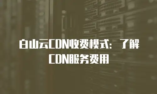白山云CDN收费模式：了解CDN服务费用