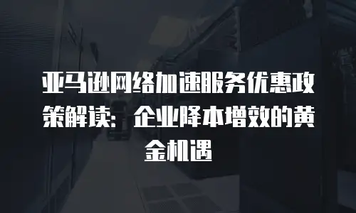 亚马逊网络加速服务优惠政策解读：企业降本增效的黄金机遇