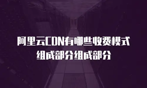 阿里云CDN有哪些收费模式组成部分组成部分