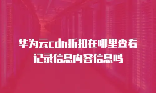 华为云cdn折扣在哪里查看记录信息内容信息吗