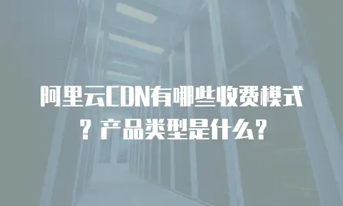 阿里云CDN有哪些收费模式？产品类型是什么？