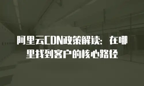 阿里云CDN政策解读：在哪里找到客户的核心路径