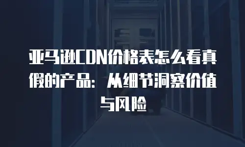 亚马逊CDN价格表怎么看真假的产品：从细节洞察价值与风险