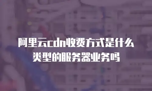 阿里云cdn收费方式是什么类型的服务器业务吗