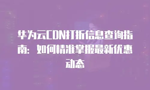 华为云CDN打折信息查询指南：如何精准掌握最新优惠动态