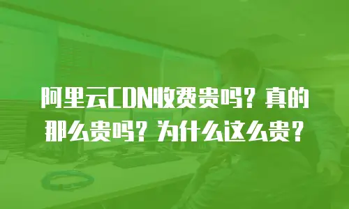 阿里云CDN收费贵吗？真的那么贵吗？为什么这么贵？
