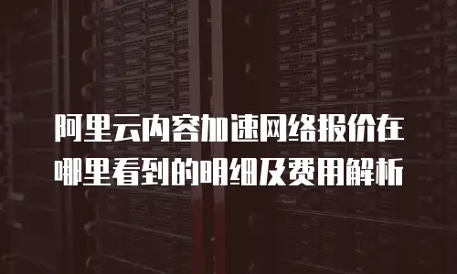 阿里云内容加速网络报价在哪里看到的明细及费用解析