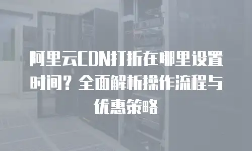 阿里云CDN打折在哪里设置时间？全面解析操作流程与优惠策略