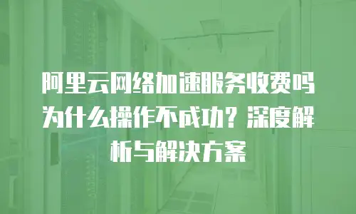 阿里云网络加速服务收费吗为什么操作不成功？深度解析与解决方案