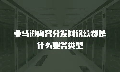 亚马逊内容分发网络续费是什么业务类型