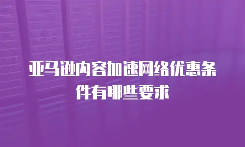亚马逊内容加速网络优惠条件有哪些要求