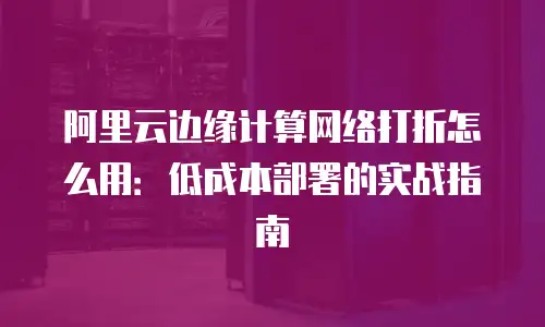 阿里云边缘计算网络打折怎么用：低成本部署的实战指南