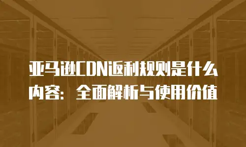 亚马逊CDN返利规则是什么内容：全面解析与使用价值