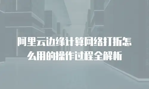阿里云边缘计算网络打折怎么用的操作过程全解析