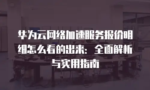 华为云网络加速服务报价明细怎么看的出来：全面解析与实用指南