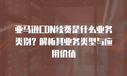 亚马逊CDN续费是什么业务类别？解析其业务类型与应用价值