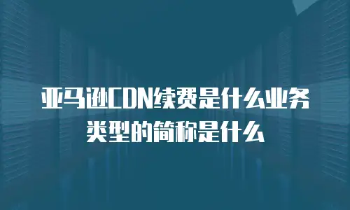 亚马逊CDN续费是什么业务类型的简称是什么