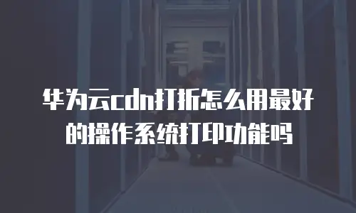 华为云cdn打折怎么用最好的操作系统打印功能吗
