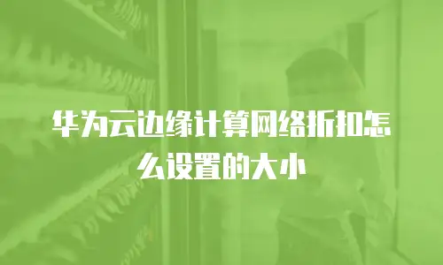 华为云边缘计算网络折扣怎么设置的大小