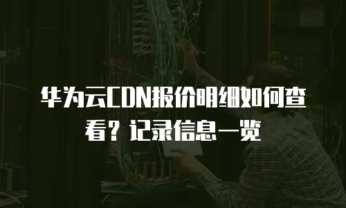 华为云CDN报价明细如何查看？记录信息一览