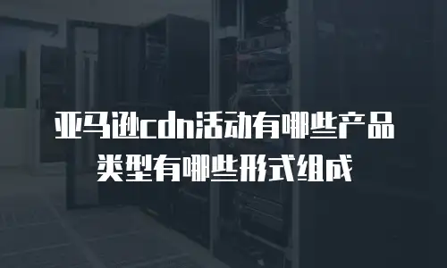 亚马逊cdn活动有哪些产品类型有哪些形式组成