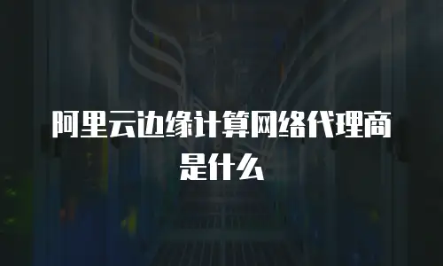 阿里云边缘计算网络代理商是什么