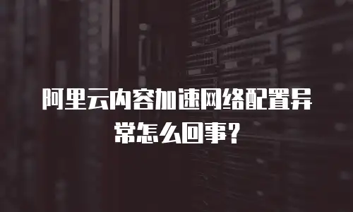 阿里云内容加速网络配置异常怎么回事？