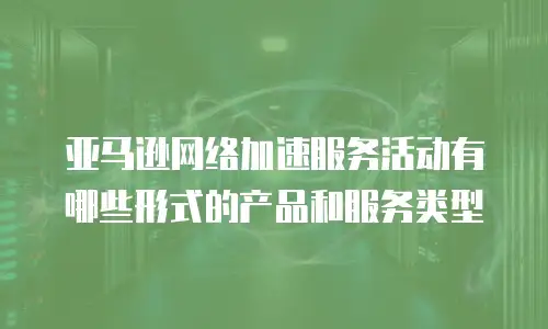 亚马逊网络加速服务活动有哪些形式的产品和服务类型