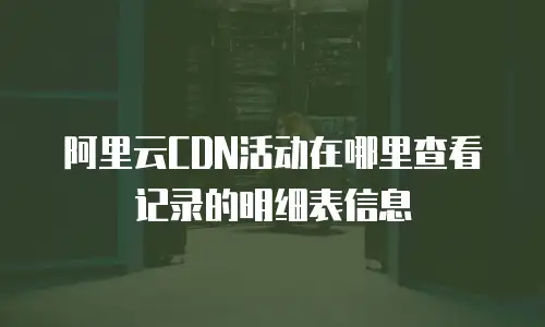阿里云CDN活动在哪里查看记录的明细表信息